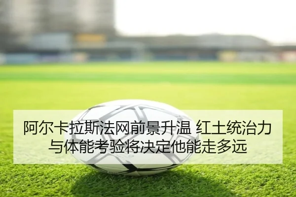 阿尔卡拉斯法网前景升温 红土统治力与体能考验将决定他能走多远